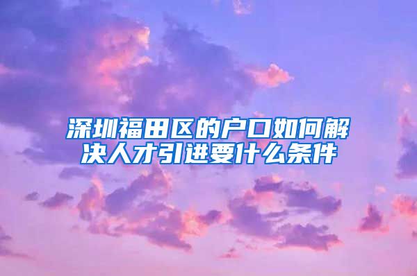 深圳福田区的户口如何解决人才引进要什么条件