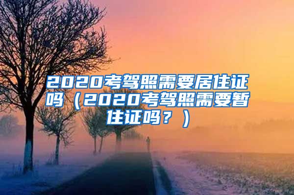 2020考驾照需要居住证吗（2020考驾照需要暂住证吗？）