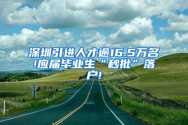 深圳引进人才逾16.5万名!应届毕业生“秒批”落户!