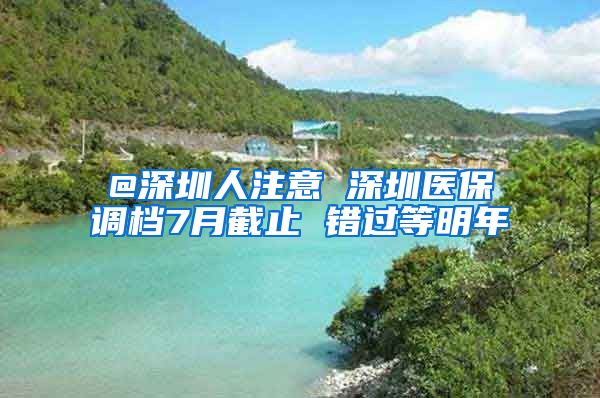 @深圳人注意 深圳医保调档7月截止 错过等明年