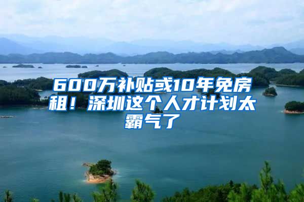 600万补贴或10年免房租！深圳这个人才计划太霸气了