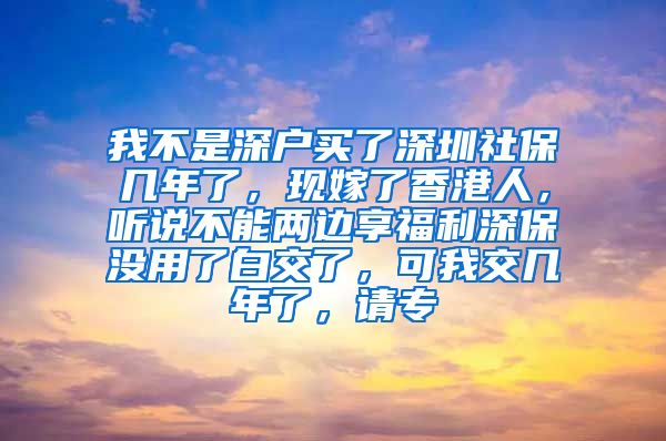 我不是深户买了深圳社保几年了，现嫁了香港人，听说不能两边享福利深保没用了白交了，可我交几年了，请专