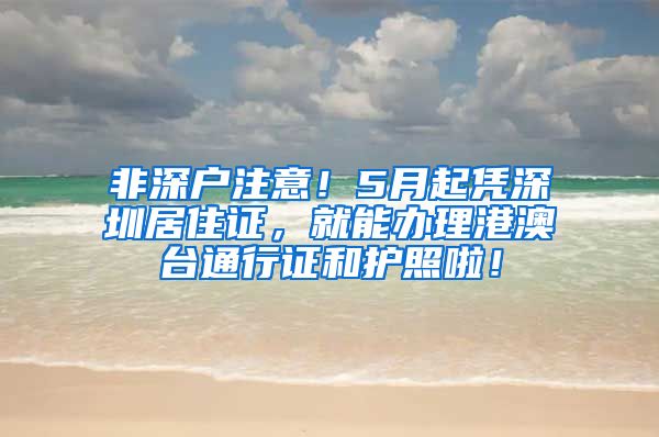 非深户注意！5月起凭深圳居住证，就能办理港澳台通行证和护照啦！