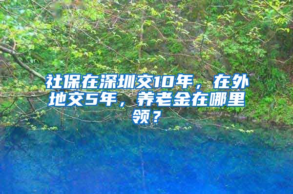 社保在深圳交10年，在外地交5年，养老金在哪里领？