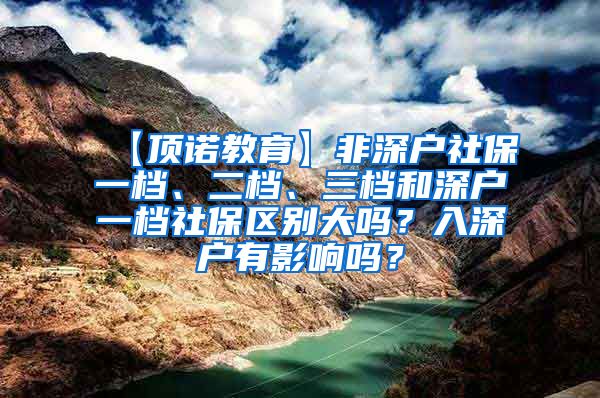 【顶诺教育】非深户社保一档、二档、三档和深户一档社保区别大吗？入深户有影响吗？