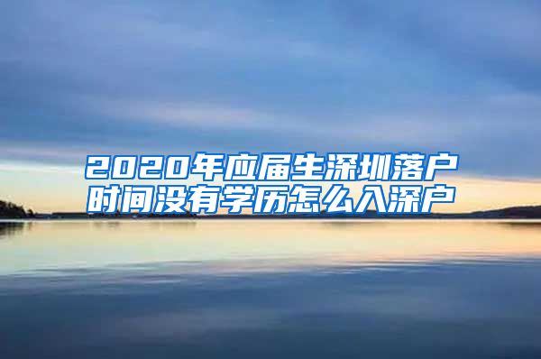 2020年应届生深圳落户时间没有学历怎么入深户