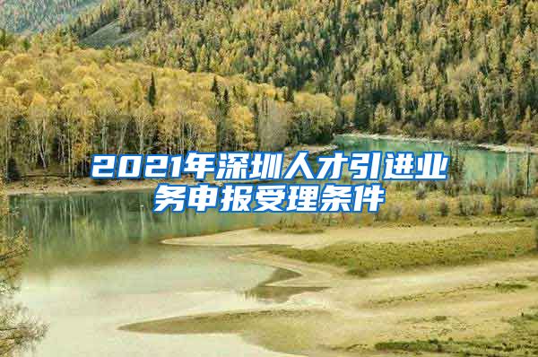 2021年深圳人才引进业务申报受理条件