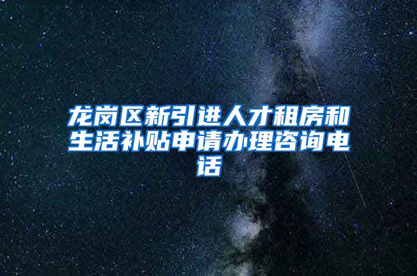 龙岗区新引进人才租房和生活补贴申请办理咨询电话