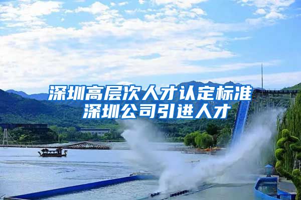 深圳高层次人才认定标准 深圳公司引进人才