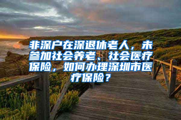 非深户在深退休老人，未参加社会养老、社会医疗保险，如何办理深圳市医疗保险？