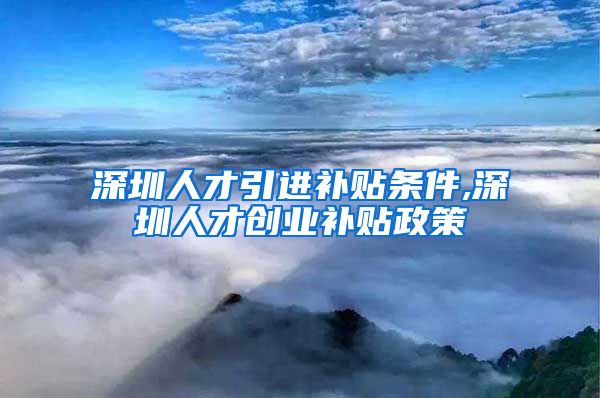 深圳人才引进补贴条件,深圳人才创业补贴政策