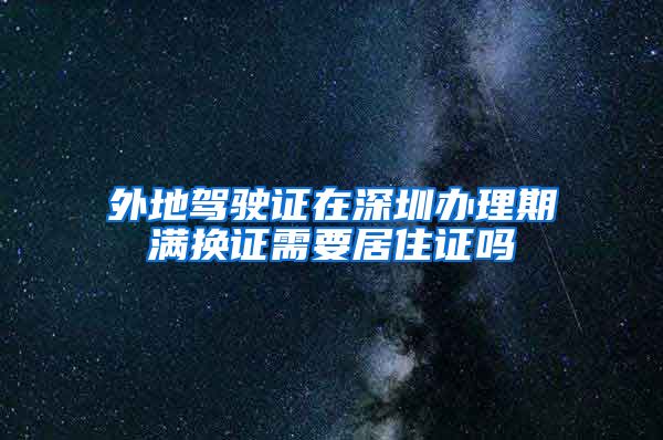 外地驾驶证在深圳办理期满换证需要居住证吗