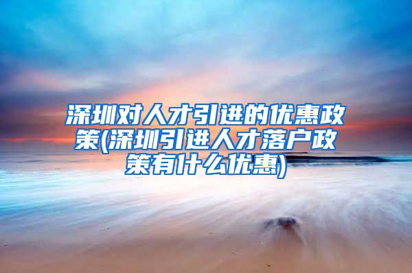 深圳对人才引进的优惠政策(深圳引进人才落户政策有什么优惠)