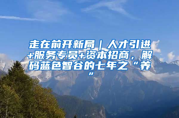 走在前开新局｜人才引进+服务专员+资本招商，解码蓝色智谷的七年之“养”