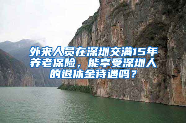 外来人员在深圳交满15年养老保险，能享受深圳人的退休金待遇吗？