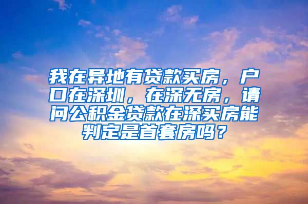 我在异地有贷款买房，户口在深圳，在深无房，请问公积金贷款在深买房能判定是首套房吗？