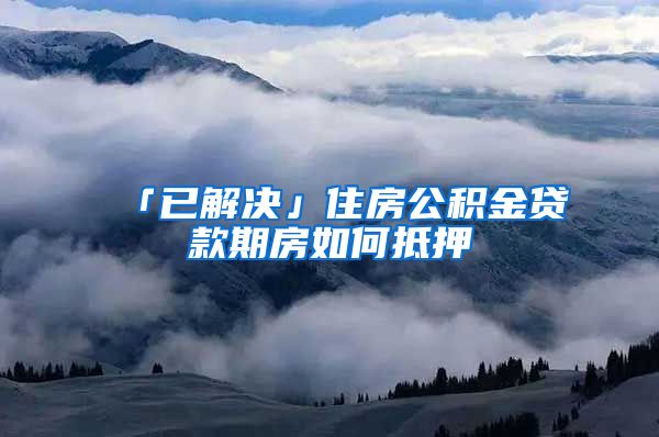 「已解决」住房公积金贷款期房如何抵押