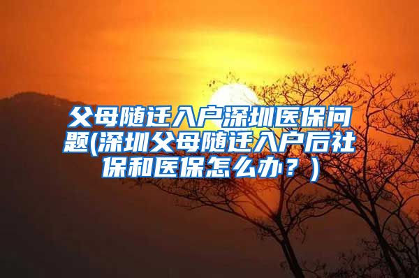 父母随迁入户深圳医保问题(深圳父母随迁入户后社保和医保怎么办？)