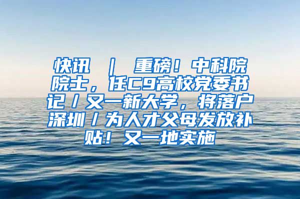 快讯 ｜ 重磅！中科院院士，任C9高校党委书记／又一新大学，将落户深圳／为人才父母发放补贴！又一地实施