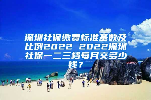 深圳社保缴费标准基数及比例2022 2022深圳社保一二三档每月交多少钱？