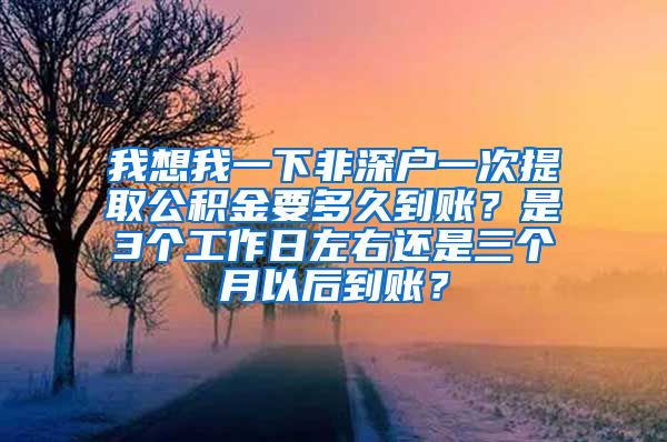 我想我一下非深户一次提取公积金要多久到账？是3个工作日左右还是三个月以后到账？