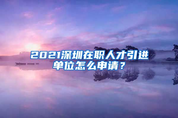 2021深圳在职人才引进单位怎么申请？