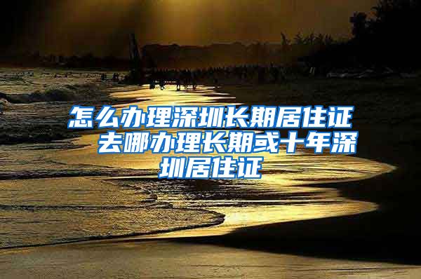 怎么办理深圳长期居住证  去哪办理长期或十年深圳居住证