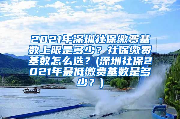 2021年深圳社保缴费基数上限是多少？社保缴费基数怎么选？(深圳社保2021年最低缴费基数是多少？)