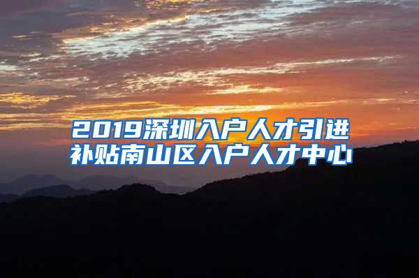 2019深圳入户人才引进补贴南山区入户人才中心