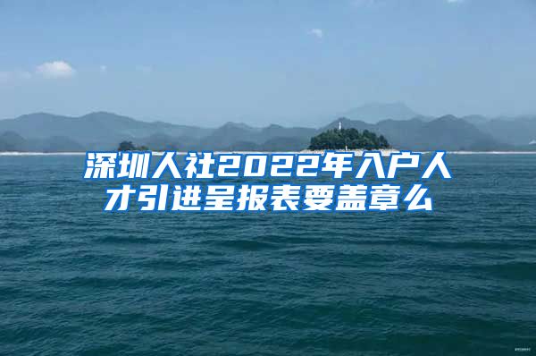 深圳人社2022年入户人才引进呈报表要盖章么