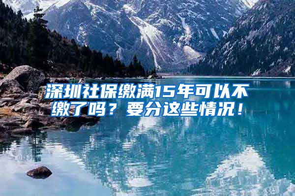 深圳社保缴满15年可以不缴了吗？要分这些情况！