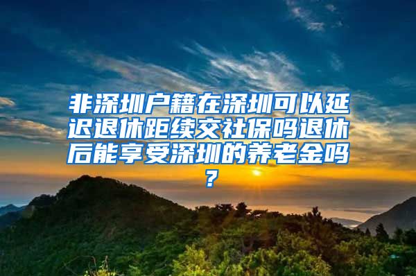 非深圳户籍在深圳可以延迟退休距续交社保吗退休后能享受深圳的养老金吗？