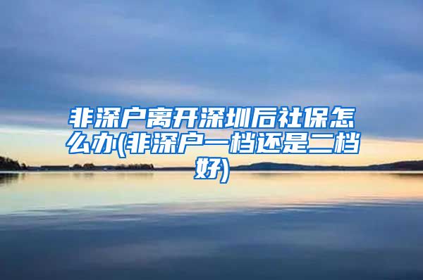 非深户离开深圳后社保怎么办(非深户一档还是二档好)