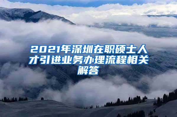 2021年深圳在职硕士人才引进业务办理流程相关解答