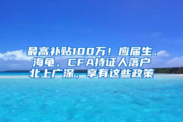 最高补贴100万！应届生、海龟、CFA持证人落户北上广深，享有这些政策