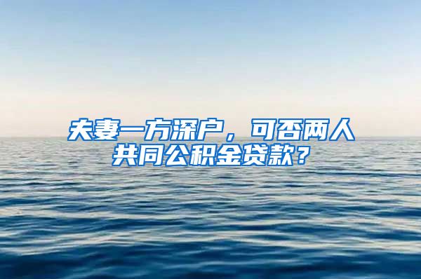 夫妻一方深户，可否两人共同公积金贷款？