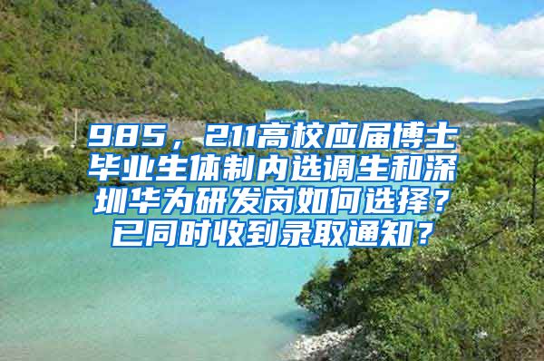 985，211高校应届博士毕业生体制内选调生和深圳华为研发岗如何选择？已同时收到录取通知？