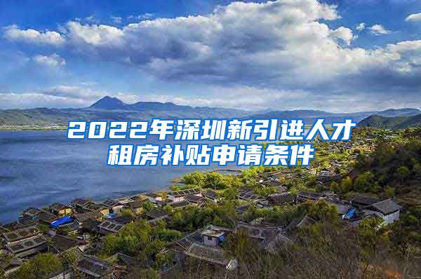 2022年深圳新引进人才租房补贴申请条件