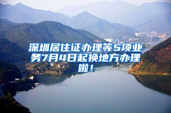 深圳居住证办理等5项业务7月4日起换地方办理啦！