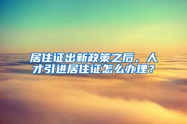 居住证出新政策之后，人才引进居住证怎么办理？