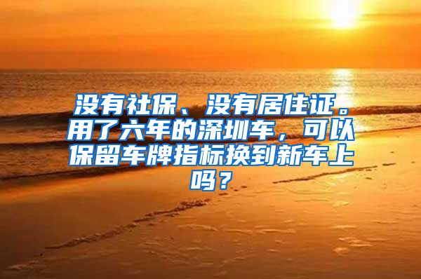 没有社保、没有居住证。用了六年的深圳车，可以保留车牌指标换到新车上吗？