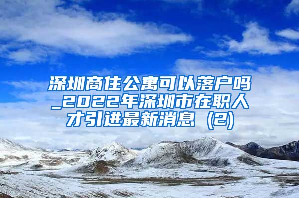 深圳商住公寓可以落户吗_2022年深圳市在职人才引进最新消息 (2)