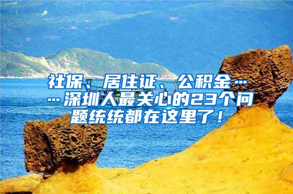 社保、居住证、公积金……深圳人最关心的23个问题统统都在这里了！