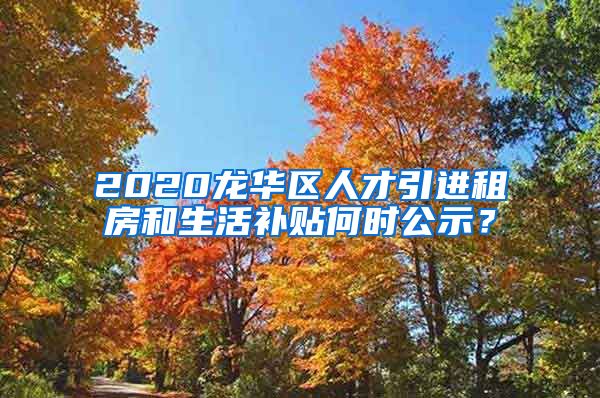 2020龙华区人才引进租房和生活补贴何时公示？