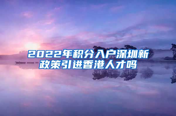 2022年积分入户深圳新政策引进香港人才吗