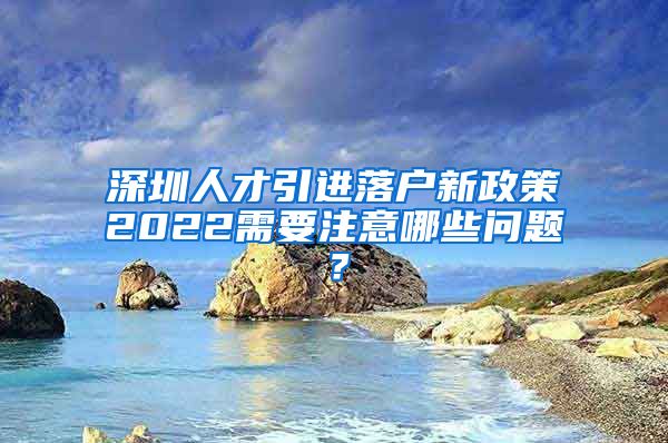 深圳人才引进落户新政策2022需要注意哪些问题？