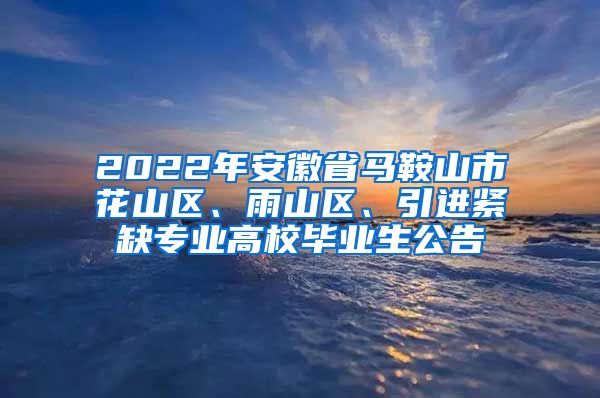 2022年安徽省马鞍山市花山区、雨山区、引进紧缺专业高校毕业生公告