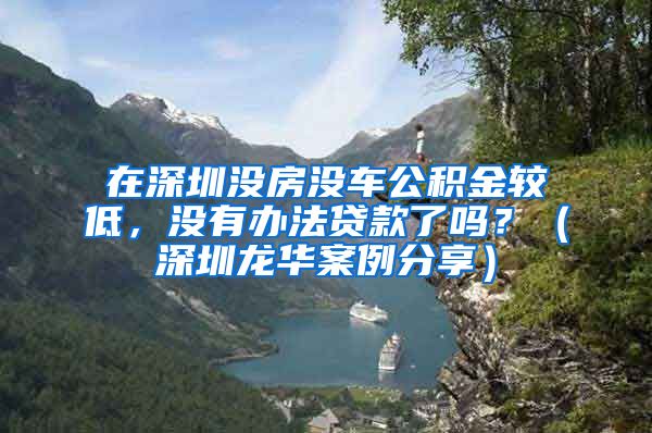 在深圳没房没车公积金较低，没有办法贷款了吗？（深圳龙华案例分享）