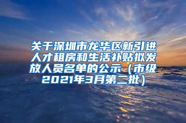 关于深圳市龙华区新引进人才租房和生活补贴拟发放人员名单的公示（市级2021年3月第二批）