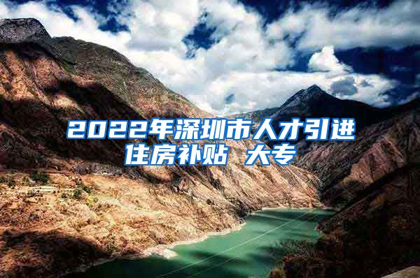 2022年深圳市人才引进住房补贴 大专